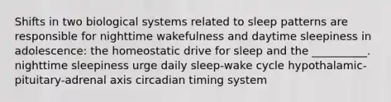 Shifts in two biological systems related to sleep patterns are responsible for nighttime wakefulness and daytime sleepiness in adolescence: the homeostatic drive for sleep and the __________. nighttime sleepiness urge daily sleep-wake cycle hypothalamic-pituitary-adrenal axis circadian timing system