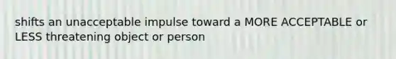 shifts an unacceptable impulse toward a MORE ACCEPTABLE or LESS threatening object or person