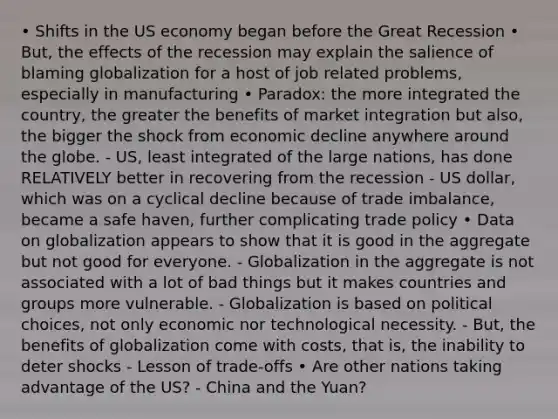 • Shifts in the US economy began before the Great Recession • But, the effects of the recession may explain the salience of blaming globalization for a host of job related problems, especially in manufacturing • Paradox: the more integrated the country, the greater the benefits of market integration but also, the bigger the shock from economic decline anywhere around the globe. - US, least integrated of the large nations, has done RELATIVELY better in recovering from the recession - US dollar, which was on a cyclical decline because of trade imbalance, became a safe haven, further complicating trade policy • Data on globalization appears to show that it is good in the aggregate but not good for everyone. - Globalization in the aggregate is not associated with a lot of bad things but it makes countries and groups more vulnerable. - Globalization is based on political choices, not only economic nor technological necessity. - But, the benefits of globalization come with costs, that is, the inability to deter shocks - Lesson of trade-offs • Are other nations taking advantage of the US? - China and the Yuan?