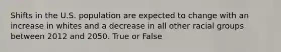 Shifts in the U.S. population are expected to change with an increase in whites and a decrease in all other racial groups between 2012 and 2050. True or False