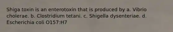 Shiga toxin is an enterotoxin that is produced by a. Vibrio cholerae. b. Clostridium tetani. c. Shigella dysenteriae. d. Escherichia coli O157:H7