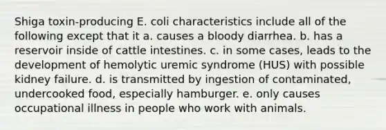 Shiga toxin-producing E. coli characteristics include all of the following except that it a. causes a bloody diarrhea. b. has a reservoir inside of cattle intestines. c. in some cases, leads to the development of hemolytic uremic syndrome (HUS) with possible kidney failure. d. is transmitted by ingestion of contaminated, undercooked food, especially hamburger. e. only causes occupational illness in people who work with animals.