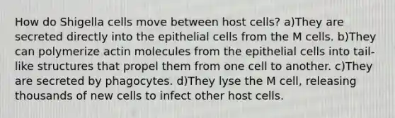 How do Shigella cells move between host cells? a)They are secreted directly into the epithelial cells from the M cells. b)They can polymerize actin molecules from the epithelial cells into tail-like structures that propel them from one cell to another. c)They are secreted by phagocytes. d)They lyse the M cell, releasing thousands of new cells to infect other host cells.