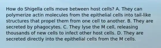 How do Shigella cells move between host cells? A. They can polymerize actin molecules from the epithelial cells into tail-like structures that propel them from one cell to another. B. They are secreted by phagocytes. C. They lyse the M cell, releasing thousands of new cells to infect other host cells. D. They are secreted directly into the epithelial cells from the M cells.