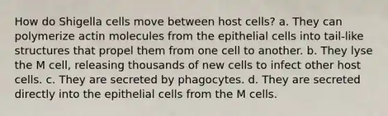 How do Shigella cells move between host cells? a. They can polymerize actin molecules from the epithelial cells into tail-like structures that propel them from one cell to another. b. They lyse the M cell, releasing thousands of new cells to infect other host cells. c. They are secreted by phagocytes. d. They are secreted directly into the epithelial cells from the M cells.