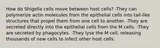 How do Shigella cells move between host cells? -They can polymerize actin molecules from the epithelial cells into tail-like structures that propel them from one cell to another. -They are secreted directly into the epithelial cells from the M cells. -They are secreted by phagocytes. -They lyse the M cell, releasing thousands of new cells to infect other host cells.