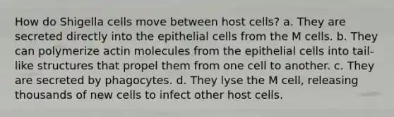 How do Shigella cells move between host cells? a. They are secreted directly into the epithelial cells from the M cells. b. They can polymerize actin molecules from the epithelial cells into tail-like structures that propel them from one cell to another. c. They are secreted by phagocytes. d. They lyse the M cell, releasing thousands of new cells to infect other host cells.