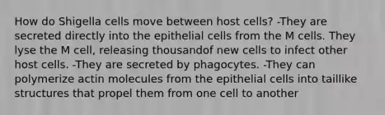 How do Shigella cells move between host cells? -They are secreted directly into the epithelial cells from the M cells. They lyse the M cell, releasing thousandof new cells to infect other host cells. -They are secreted by phagocytes. -They can polymerize actin molecules from the epithelial cells into taillike structures that propel them from one cell to another