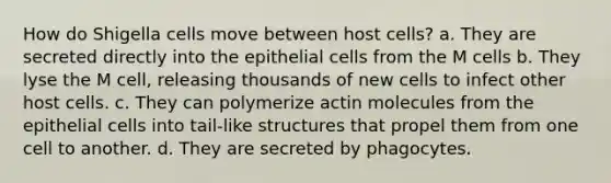 How do Shigella cells move between host cells? a. They are secreted directly into the epithelial cells from the M cells b. They lyse the M cell, releasing thousands of new cells to infect other host cells. c. They can polymerize actin molecules from the epithelial cells into tail-like structures that propel them from one cell to another. d. They are secreted by phagocytes.