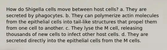 How do Shigella cells move between host cells? a. They are secreted by phagocytes. b. They can polymerize actin molecules from the epithelial cells into tail-like structures that propel them from one cell to another. c. They lyse the M cell, releasing thousands of new cells to infect other host cells. d. They are secreted directly into the epithelial cells from the M cells.