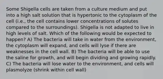 Some Shigella cells are taken from a culture medium and put into a high salt solution that is hypertonic to the cytoplasm of the cell (i.e., the cell contains lower concentrations of solutes compared to the surroundings). Shigella is not adapted to live in high levels of salt. Which of the following would be expected to happen? A) The bacteria will take in water from the environment, the cytoplasm will expand, and cells will lyse if there are weaknesses in the cell wall. B) The bacteria will be able to use the saline for growth, and will begin dividing and growing rapidly. C) The bacteria will lose water to the environment, and cells will plasmolyze (shrink within cell wall)