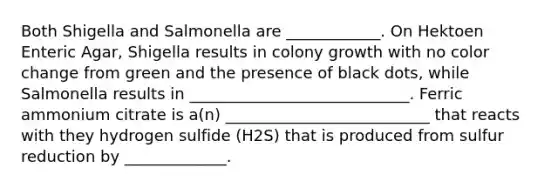 Both Shigella and Salmonella are ____________. On Hektoen Enteric Agar, Shigella results in colony growth with no color change from green and the presence of black dots, while Salmonella results in ____________________________. Ferric ammonium citrate is a(n) __________________________ that reacts with they hydrogen sulfide (H2S) that is produced from sulfur reduction by _____________.