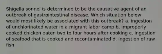 Shigella sonnei is determined to be the causative agent of an outbreak of gastrointestinal disease. Which situation below would most likely be associated with this outbreak? a. ingestion of unchlorinated water in a migrant labor camp b. improperly cooked chicken eaten two to four hours after cooking c. ingestion of seafood that is cooked and recontaminated d. ingestion of raw fish