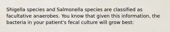 Shigella species and Salmonella species are classified as facultative anaerobes. You know that given this information, the bacteria in your patient's fecal culture will grow best: