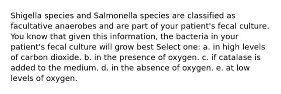 Shigella species and Salmonella species are classified as facultative anaerobes and are part of your patient's fecal culture. You know that given this information, the bacteria in your patient's fecal culture will grow best Select one: a. in high levels of carbon dioxide. b. in the presence of oxygen. c. if catalase is added to the medium. d. in the absence of oxygen. e. at low levels of oxygen.