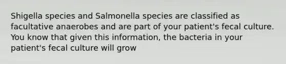 Shigella species and Salmonella species are classified as facultative anaerobes and are part of your patient's fecal culture. You know that given this information, the bacteria in your patient's fecal culture will grow