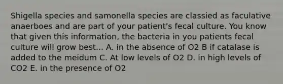 Shigella species and samonella species are classied as faculative anaerboes and are part of your patient's fecal culture. You know that given this information, the bacteria in you patients fecal culture will grow best... A. in the absence of O2 B if catalase is added to the meidum C. At low levels of O2 D. in high levels of CO2 E. in the presence of O2