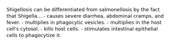 Shigellosis can be differentiated from salmonellosis by the fact that Shigella... - causes severe diarrhea, abdominal cramps, and fever. - multiplies in phagocytic vesicles. - multiplies in the host cell's cytosol. - kills host cells. - stimulates intestinal epithelial cells to phagocytize it.