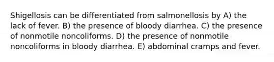 Shigellosis can be differentiated from salmonellosis by A) the lack of fever. B) the presence of bloody diarrhea. C) the presence of nonmotile noncoliforms. D) the presence of nonmotile noncoliforms in bloody diarrhea. E) abdominal cramps and fever.