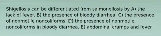 Shigellosis can be differentiated from salmonellosis by A) the lack of fever. B) the presence of bloody diarrhea. C) the presence of nonmotile noncoliforms. D) the presence of nonmotile noncoliforms in bloody diarrhea. E) abdominal cramps and fever