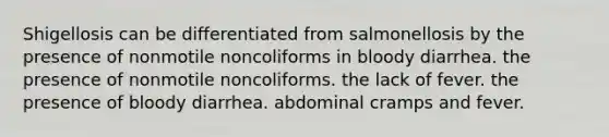 Shigellosis can be differentiated from salmonellosis by the presence of nonmotile noncoliforms in bloody diarrhea. the presence of nonmotile noncoliforms. the lack of fever. the presence of bloody diarrhea. abdominal cramps and fever.