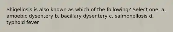 Shigellosis is also known as which of the following? Select one: a. amoebic dysentery b. bacillary dysentery c. salmonellosis d. typhoid fever