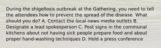 During the shigellosis outbreak at the Gathering, you need to tell the attendees how to prevent the spread of the disease. What should you do? A. Contact the local news media outlets B. Designate a lead spokesperson C. Post signs in the communal kitchens about not having sick people prepare food and about proper hand-washing techniques D. Hold a press conference