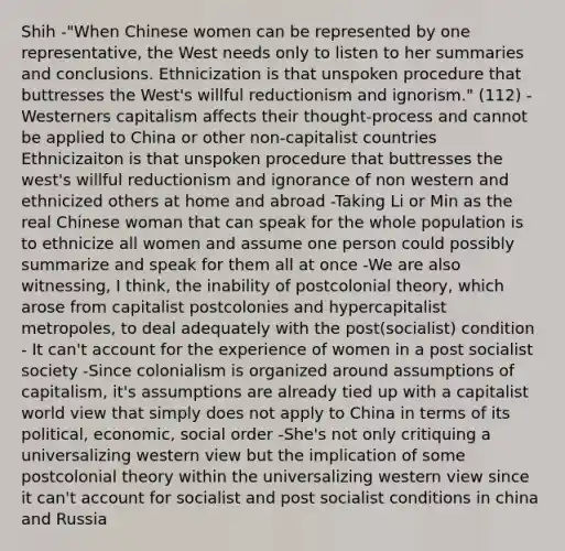 Shih -"When Chinese women can be represented by one representative, the West needs only to listen to her summaries and conclusions. Ethnicization is that unspoken procedure that buttresses the West's willful reductionism and ignorism." (112) -Westerners capitalism affects their thought-process and cannot be applied to China or other non-capitalist countries Ethnicizaiton is that unspoken procedure that buttresses the west's willful reductionism and ignorance of non western and ethnicized others at home and abroad -Taking Li or Min as the real Chinese woman that can speak for the whole population is to ethnicize all women and assume one person could possibly summarize and speak for them all at once -We are also witnessing, I think, the inability of postcolonial theory, which arose from capitalist postcolonies and hypercapitalist metropoles, to deal adequately with the post(socialist) condition - It can't account for the experience of women in a post socialist society -Since colonialism is organized around assumptions of capitalism, it's assumptions are already tied up with a capitalist world view that simply does not apply to China in terms of its political, economic, social order -She's not only critiquing a universalizing western view but the implication of some postcolonial theory within the universalizing western view since it can't account for socialist and post socialist conditions in china and Russia