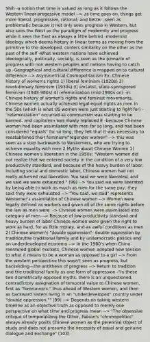 Shih -a notion that time is valued as long as it follows the Western linear-progessive model --> as time goes on, things get more liberal, progressive, rational, and better -seen as problematic because it not only sees progress in Western, but also sees the West as the paradigm of modernity and progress while it sees the East as always a little behind -modernist ideology which deems history in linear terms as moving from the primitive to the developed, confers similarity on the other as the past of the self -What western nations have achieved ideologically, politically, socially, is seen as the pinnacle of progress with non western peoples and nations having to catch up -Geographical and cultural difference is mapped on to cultural difference --> Asymmetrical Cosmopolitanism Ex: Chinese history of women's rights 1) liberal feminism (1920s) 2) revolutionary feminism (1930s) 3) socialist, state-sponspored feminism (1949-980s) 4) refeminization (mid-1980s on) -in Chinese history of women's rights and feminist movements, Chinese women actually achieved legal equal rights as men in the 50s (which is what US women were just starting to fight for) -"refeminization" occurred as communism was starting to be banned, and capitalism was slowly replaced it -because Chinese women had been assimilated with men for so long, and had been considered "equals" for so long, they felt that it was necessary to reestablished their feminism/"regender women" --> this was seen as a step backwards to Westerners, who are trying to achieve equality with men 2 Myths about Chinese Women 1) Chinese women's liberation in the 1950s: "Western women did not realize that we entered society in the condition of a very low productivity standard, and because of the heavy burden of labor, including social and domestic labor, Chinese women had not really achieved real liberation. You said we were liberated, and we said we were exhausted." (99) --> You said we were liberated by being able to work as much as men for the same pay, they said they were exhausted --> "You said, we said" represents Westerner's assimilation of Chinese women --> Women were legally defined as workers and given all of the same rights before the law as men were --> Chinese women were assimilated into category of men --> Because of low productivity standard and heavy burden of labor Chinese women were given the right to work as hard, for as little money, and as awful conditions as men 2) Chinese women's "double oppression": double oppression by tradition/the traditional family and by undemocratic politics and an underdeveloped economy --> In the 1980's when China reentered global markets, Chinese women adopted new tension to what it means to be a woman as opposed to a girl --> From the western perspective this wasn't seen as progress, but backsliding—the antithesis of progress --> Return to tradition and the traditional family as one form of oppression -"In these two diametrically opposed myths, there is an unquestioned, contradictory assignation of temporal value to Chinese women, first as "forerunners," thus ahead of Western women, and then as backward sisters living in an "underdeveloped" country under "double oppression."" (99) --> Depends on taking western timeline as an objective truth as opposed to merely one perspective on what time and progress mean --> "The obsessive critique of temporalizing the Other, Fabian's "chronopolitics" always already posits Chinese women as the perennial Object of study and does not presume the necessity of equal and genuine dialogue and exchange" (103)