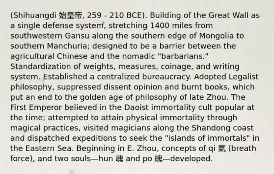 (Shihuangdi 始皇帝, 259 - 210 BCE). Building of the Great Wall as a single defense system, stretching 1400 miles from southwestern Gansu along the southern edge of Mongolia to southern Manchuria; designed to be a barrier between the agricultural Chinese and the nomadic "barbarians." Standardization of weights, measures, coinage, and writing system. Established a centralized bureaucracy. Adopted Legalist philosophy, suppressed dissent opinion and burnt books, which put an end to the golden age of philosophy of late Zhou. The First Emperor believed in the Daoist immortality cult popular at the time; attempted to attain physical immortality through magical practices, visited magicians along the Shandong coast and dispatched expeditions to seek the "islands of immortals" in the Eastern Sea. Beginning in E. Zhou, concepts of qi 氣 (breath force), and two souls—hun 魂 and po 魄—developed.