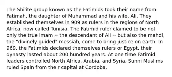 The Shi'ite group known as the Fatimids took their name from Fatimah, the daughter of Muhammad and his wife, Ali. They established themselves in 909 as rulers in the regions of North Africa, now called Tunisia. The Fatimid ruler claimed to be not only the true imam -- the descendant of Ali -- but also the mahdi, the "divinely guided" messiah, come to bring justice on earth. In 969, the Fatimids declared themselves rulers or Egypt. their dynasty lasted about 200 hundred years. At one time Fatimid leaders controlled North Africa, Arabia, and Syria. Sunni Muslims ruled Spain from their capital at Cordoba.