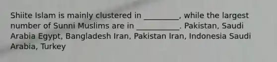 Shiite Islam is mainly clustered in _________, while the largest number of Sunni Muslims are in ___________. Pakistan, Saudi Arabia Egypt, Bangladesh Iran, Pakistan Iran, Indonesia Saudi Arabia, Turkey