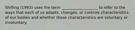 Shilling (1993) uses the term ___________________ to refer to the ways that each of us adapts, changes, or controls characteristics of our bodies and whether those characteristics are voluntary or involuntary.