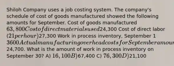 Shiloh Company uses a job costing system. The company's schedule of cost of goods manufactured showed the following amounts for September. Cost of goods manufactured 63,800 Cost of direct materials used24,300 Cost of direct labor (21 per hour)27,300 Work in process inventory, September 1 3600 Actual manufacturing overhead costs for September amount to24,700. What is the amount of work in process inventory on September 30? A) 16,100 B)67,400 C) 76,300 D)21,100