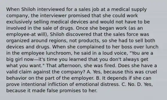 When Shiloh interviewed for a sales job at a medical supply company, the interviewer promised that she could work exclusively selling medical devices and would not have to be involved in the sale of drugs. Once she began work (as an employee-at will), Shiloh discovered that the sales force was organized around regions, not products, so she had to sell both devices and drugs. When she complained to her boss over lunch in the employee lunchroom, he said in a loud voice, "You are a big girl now—it's time you learned that you don't always get what you want." That afternoon, she was fired. Does she have a valid claim against the company? A. Yes, because this was cruel behavior on the part of the employer. B. It depends if she can prove intentional infliction of emotional distress. C. No. D. Yes, because it made false promises to her.