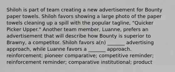 Shiloh is part of team creating a new advertisement for Bounty paper towels. Shiloh favors showing a large photo of the paper towels cleaning up a spill with the popular tagline, "Quicker Picker Upper." Another team member, Luanne, prefers an advertisement that will describe how Bounty is superior to Brawny, a competitor. Shiloh favors a(n) _______ advertising approach, while Luanne favors a _______ approach. reinforcement; pioneer comparative; competitive reminder; reinforcement reminder; comparative institutional; product