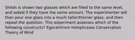 Shiloh is shown two glasses which are filled to the same level, and asked if they have the same amount. The experimenter will then pour one glass into a much taller/thinner glass, and then repeat the question. This experiment assesses which of the following constructs? Egocentrism Holophrases Conservation Theory of Mind