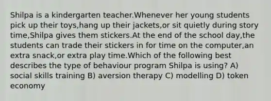 Shilpa is a kindergarten teacher.Whenever her young students pick up their toys,hang up their jackets,or sit quietly during story time,Shilpa gives them stickers.At the end of the school day,the students can trade their stickers in for time on the computer,an extra snack,or extra play time.Which of the following best describes the type of behaviour program Shilpa is using? A) social skills training B) aversion therapy C) modelling D) token economy