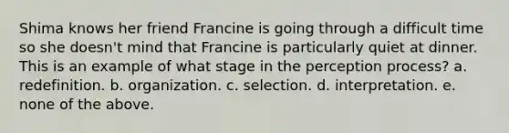 Shima knows her friend Francine is going through a difficult time so she doesn't mind that Francine is particularly quiet at dinner. This is an example of what stage in the perception process? a. redefinition. b. organization. c. selection. d. interpretation. e. none of the above.