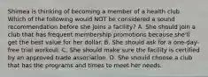 Shimea is thinking of becoming a member of a health club. Which of the following would NOT be considered a sound recommendation before she joins a facility? A. She should join a club that has frequent membership promotions because she'll get the best value for her dollar. B. She should ask for a one-day-free trial workout. C. She should make sure the facility is certified by an approved trade association. D. She should choose a club that has the programs and times to meet her needs.