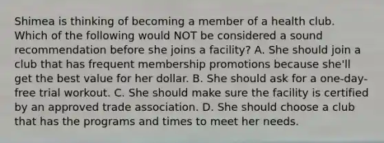 Shimea is thinking of becoming a member of a health club. Which of the following would NOT be considered a sound recommendation before she joins a facility? A. She should join a club that has frequent membership promotions because she'll get the best value for her dollar. B. She should ask for a one-day-free trial workout. C. She should make sure the facility is certified by an approved trade association. D. She should choose a club that has the programs and times to meet her needs.