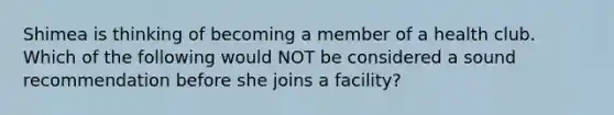 Shimea is thinking of becoming a member of a health club. Which of the following would NOT be considered a sound recommendation before she joins a facility?