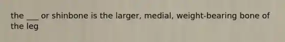 the ___ or shinbone is the larger, medial, weight-bearing bone of the leg