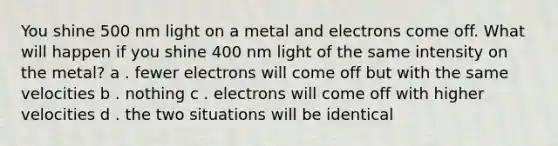 You shine 500 nm light on a metal and electrons come off. What will happen if you shine 400 nm light of the same intensity on the metal? a . fewer electrons will come off but with the same velocities b . nothing c . electrons will come off with higher velocities d . the two situations will be identical