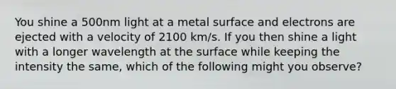 You shine a 500nm light at a metal surface and electrons are ejected with a velocity of 2100 km/s. If you then shine a light with a longer wavelength at the surface while keeping the intensity the same, which of the following might you observe?