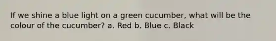 If we shine a blue light on a green cucumber, what will be the colour of the cucumber? a. Red b. Blue c. Black