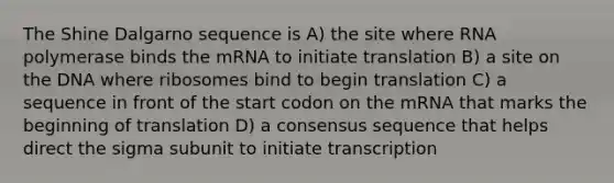 The Shine Dalgarno sequence is A) the site where RNA polymerase binds the mRNA to initiate translation B) a site on the DNA where ribosomes bind to begin translation C) a sequence in front of the start codon on the mRNA that marks the beginning of translation D) a consensus sequence that helps direct the sigma subunit to initiate transcription