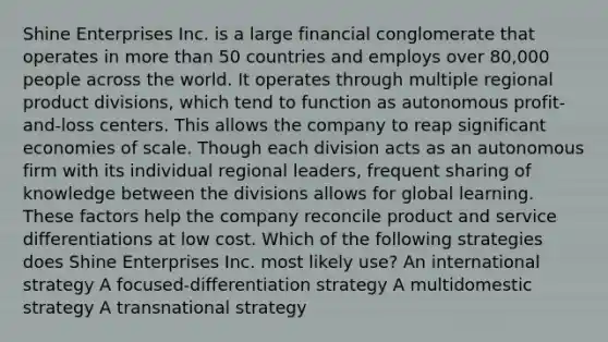 Shine Enterprises Inc. is a large financial conglomerate that operates in more than 50 countries and employs over 80,000 people across the world. It operates through multiple regional product divisions, which tend to function as autonomous profit-and-loss centers. This allows the company to reap significant economies of scale. Though each division acts as an autonomous firm with its individual regional leaders, frequent sharing of knowledge between the divisions allows for global learning. These factors help the company reconcile product and service differentiations at low cost. Which of the following strategies does Shine Enterprises Inc. most likely use? An international strategy A focused-differentiation strategy A multidomestic strategy A transnational strategy