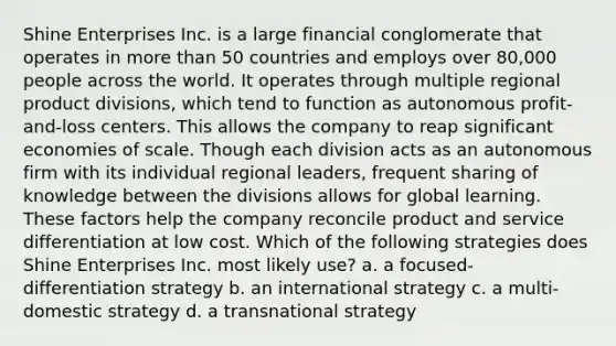 Shine Enterprises Inc. is a large financial conglomerate that operates in more than 50 countries and employs over 80,000 people across the world. It operates through multiple regional product divisions, which tend to function as autonomous profit-and-loss centers. This allows the company to reap significant economies of scale. Though each division acts as an autonomous firm with its individual regional leaders, frequent sharing of knowledge between the divisions allows for global learning. These factors help the company reconcile product and service differentiation at low cost. Which of the following strategies does Shine Enterprises Inc. most likely use? a. a focused-differentiation strategy b. an international strategy c. a multi-domestic strategy d. a transnational strategy