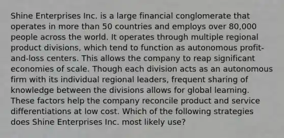 Shine Enterprises Inc. is a large financial conglomerate that operates in more than 50 countries and employs over 80,000 people across the world. It operates through multiple regional product divisions, which tend to function as autonomous profit-and-loss centers. This allows the company to reap significant economies of scale. Though each division acts as an autonomous firm with its individual regional leaders, frequent sharing of knowledge between the divisions allows for global learning. These factors help the company reconcile product and service differentiations at low cost. Which of the following strategies does Shine Enterprises Inc. most likely use?